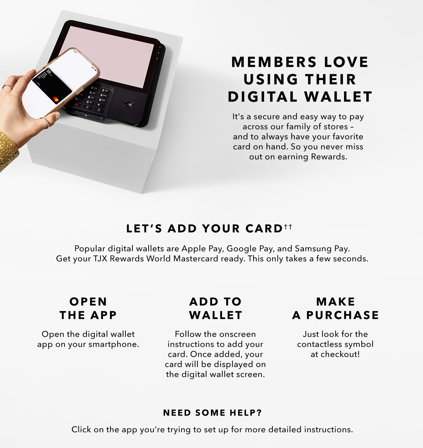 MEMBERS LOVE USING THEIR MOBILE WALLET - It’s a secure and easy way to pay across our family of stores. And you’ll always have it on hand. So, you don’t miss out on your Rewards. LET’S ADD YOUR CARD - The most popular mobile wallets are Apply Pay, Google Pay, and Samsung Pay. Get your TJX Rewards Platinum Mastercard ready. This only takes a few seconds. - OPEN THE APP - Open the mobile wallet app on your smartphone. - ADD TO WALLET(2) - Follow the onscreen instructions to add your card. Once added, our card will be displayed on the mobile wallet screen. - MAKE A PAYMENT - Just look for the contactless symbol at checkout! NEED SOME HELP? Click on the app you’re trying to set up for more detailed instructions.