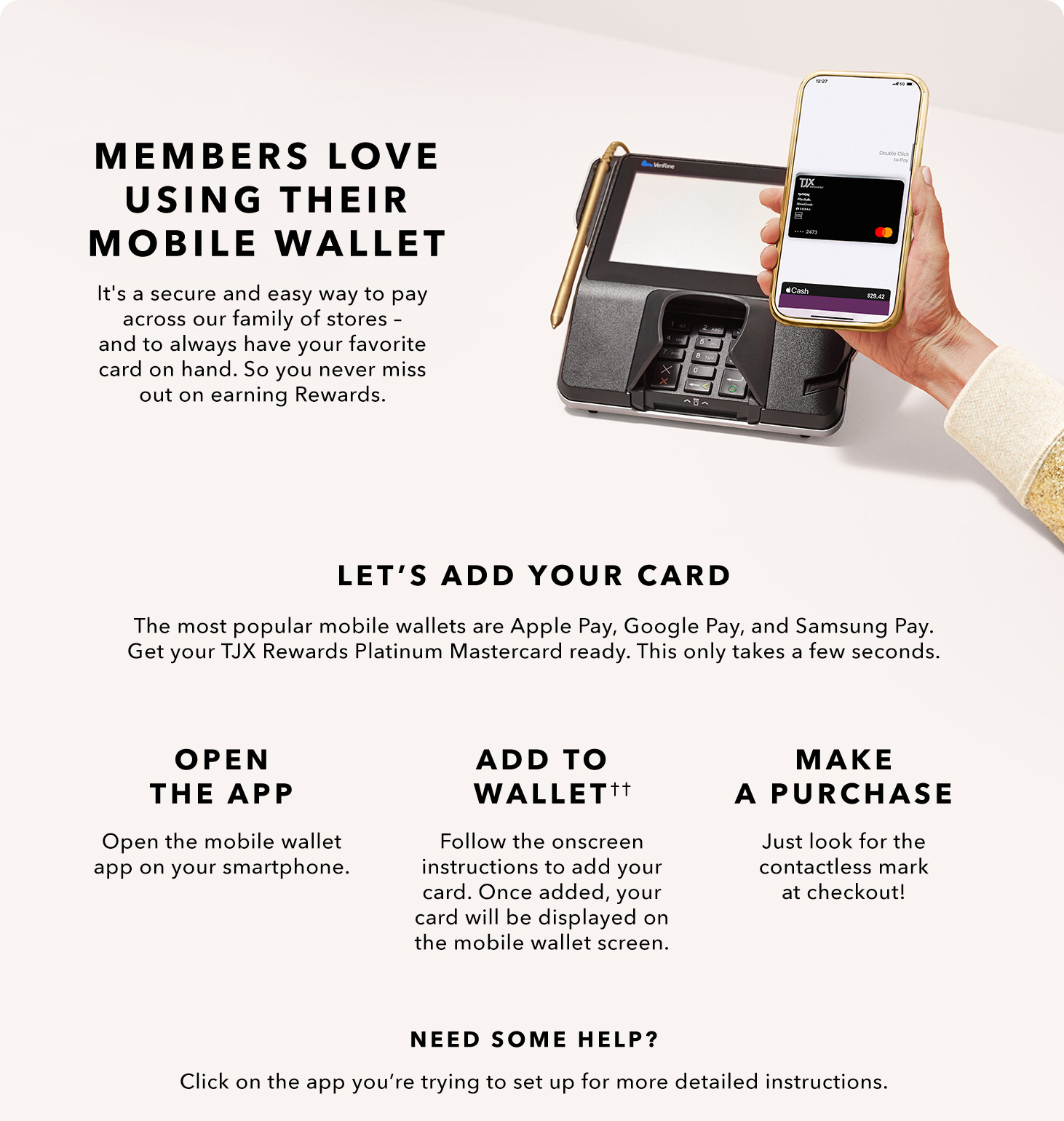 MEMBERS LOVE USING THEIR MOBILE WALLET - It’s a secure and easy way to pay across our family of stores. And you’ll always have it on hand. So, you don’t miss out on your Rewards. LET’S ADD YOUR CARD - The most popular mobile wallets are Apply Pay, Google Pay, and Samsung Pay. Get your TJX Rewards Platinum Mastercard ready. This only takes a few seconds. - OPEN THE APP - Open the mobile wallet app on your smartphone. - ADD TO WALLET(2) - Follow the onscreen instructions to add your card. Once added, our card will be displayed on the mobile wallet screen. - MAKE A PAYMENT - Just look for the contactless symbol at checkout! NEED SOME HELP? Click on the app you’re trying to set up for more detailed instructions.