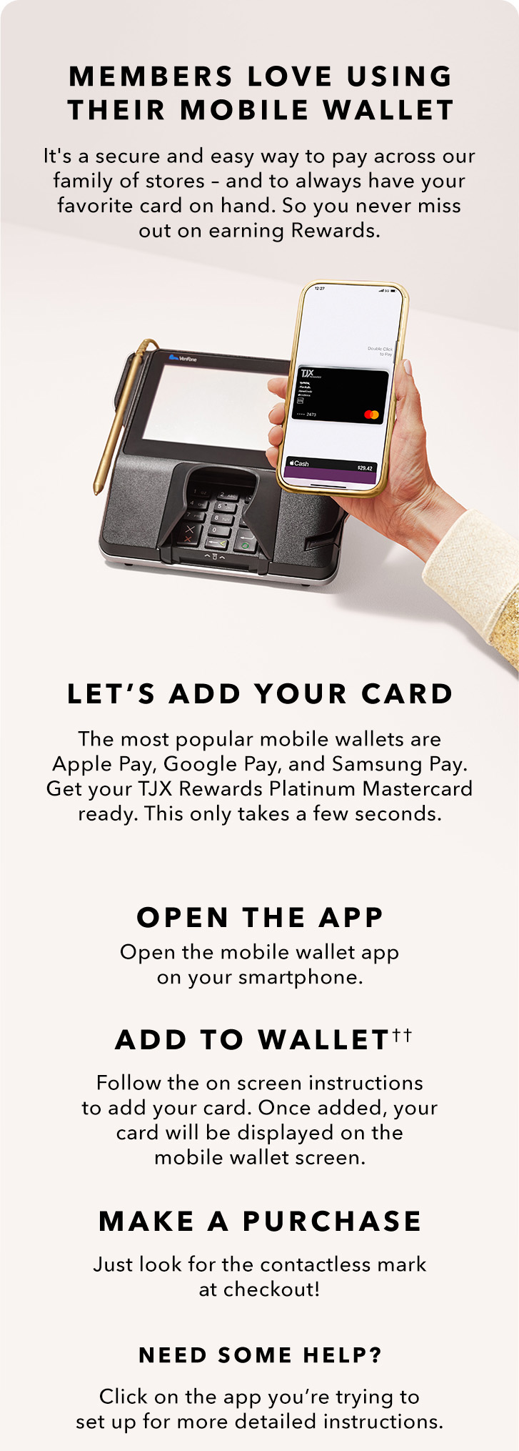 MEMBERS LOVE USING THEIR MOBILE WALLET - It’s a secure and easy way to pay across our family of stores. And you’ll always have it on hand. So, you don’t miss out on your Rewards. LET’S ADD YOUR CARD - The most popular mobile wallets are Apply Pay, Google Pay, and Samsung Pay. Get your TJX Rewards Platinum Mastercard ready. This only takes a few seconds. - OPEN THE APP - Open the mobile wallet app on your smart phone. - ADD TO WALLET(2) - Follow the onscreen instructions to add your card. Once added, our card will be displayed on the mobile wallet screen. - MAKE A PAYMENT - Just look for the contactless symbol at checkout! NEED SOME HELP? Click on the app you’re trying to set up for more detailed instructions.